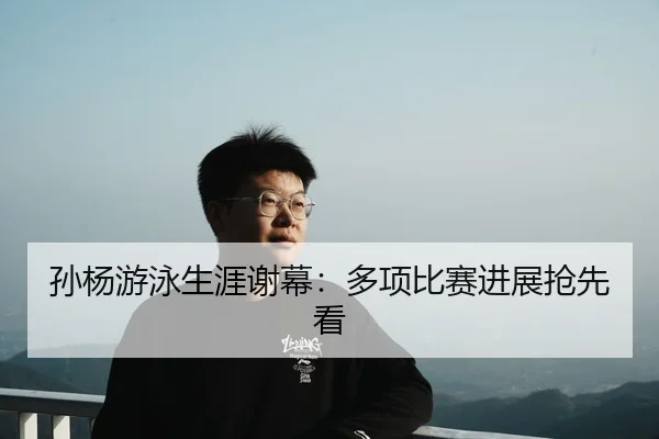 孙杨游泳生涯谢幕：多项比赛进展抢先看（kaiyunsport）